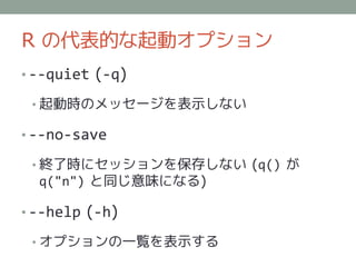 R の代表的な起動オプション
• --quiet (-q)

 • 起動時のメッセージを表示しない

• --no-save

 • 終了時にセッションを保存しない (q() が
  q("n") と同じ意味になる)

• --help (-h)

 • オプションの一覧を表示する
 
