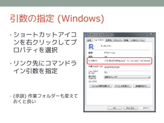 引数の指定 (Windows)
• ショートカットアイコ
ンを右クリックしてプ
ロパティを選択

• リンク先にコマンドラ
イン引数を指定


• (余談) 作業フォルダーも変えて
おくと良い
 