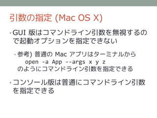 引数の指定 (Mac OS X)
• GUI 版はコマンドライン引数を無視するの
で起動オプションを指定できない
• 参考) 普通の Mac アプリはターミナルから
  open -a App --args x y z
 のようにコマンドライン引数を指定できる

• コンソール版は普通にコマンドライン引数
を指定できる
 