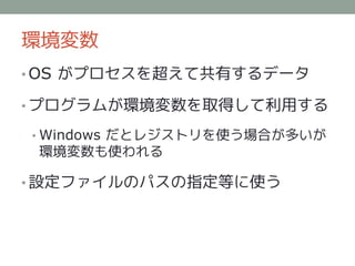 環境変数
• OS がプロセスを超えて共有するデータ

• プログラムが環境変数を取得して利用する

• Windows だとレジストリを使う場合が多いが
 環境変数も使われる

• 設定ファイルのパスの指定等に使う
 