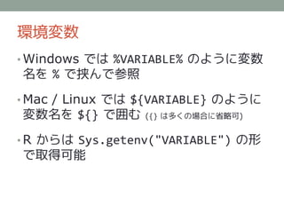 環境変数
• Windows では %VARIABLE% のように変数
名を % で挟んで参照

• Mac / Linux では ${VARIABLE} のように
変数名を ${} で囲む     ({} は多くの場合に省略可)


• R からは Sys.getenv("VARIABLE") の形
で取得可能
 
