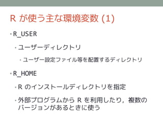 R が使う主な環境変数 (1)
• R_USER

 • ユーザーディレクトリ

  • ユーザー設定ファイル等を配置するディレクトリ

• R_HOME

 • R のインストールディレクトリを指定

 • 外部プログラムから R を利用したり，複数の
  バージョンがあるときに使う
 