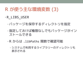 R が使う主な環境変数 (3)
• R_LIBS_USER

 • パッケージを保存するディレクトリを指定

 • 指定しておけば権限なしでもパッケージがイン
  ストールできる

 • R からは .libPaths 関数で確認可能

  • システムで利用するライブラリーのディレクトリも
   表示される
 