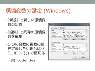 環境変数の設定 (Windows)
• [新規] で新しい環境変
数の定義

• [編集] で既存の環境変
数を編集

• 1 つの変数に複数の値
を定義したい場合はセ
ミコロン (;) で区切る
 • 例) foo;bar;baz
 