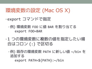 環境変数の設定 (Mac OS X)
• export コマンドで指定

• 例) 環境変数 FOO に値 BAR を割り当てる
   export FOO=BAR

• 1 つの環境変数に複数の値を指定したい場
合はコロン (:) で区切る
• 例) 既存の環境変数 PATH に新しい値 ~/bin を
 追加する
  export PATH=${PATH}:~/bin
 