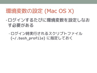 環境変数の設定 (Mac OS X)
• ログインするたびに環境変数を設定しなお
す必要がある
• ログイン時実行されるスクリプトファイル
 (~/.bash_profile) に指定しておく
 