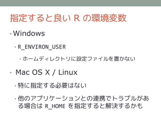 指定すると良い R の環境変数
• Windows

 • R_ENVIRON_USER

  • ホームディレクトリに設定ファイルを置かない

• Mac OS X / Linux

 • 特に指定する必要はない

 • 他のアプリケーションとの連携でトラブルがあ
  る場合は R_HOME を指定すると解決するかも
 