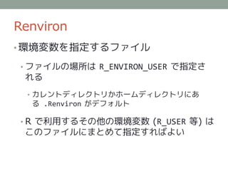 Renviron
• 環境変数を指定するファイル

 • ファイルの場所は R_ENVIRON_USER で指定さ
 れる
  • カレントディレクトリかホームディレクトリにあ
  る .Renviron がデフォルト

 • R で利用するその他の環境変数 (R_USER 等) は
 このファイルにまとめて指定すればよい
 