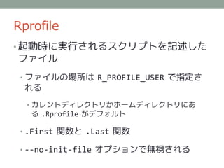 Rprofile
• 起動時に実行されるスクリプトを記述した
ファイル
 • ファイルの場所は R_PROFILE_USER で指定さ
 れる
  • カレントディレクトリかホームディレクトリにあ
   る .Rprofile がデフォルト

 • .First 関数と .Last 関数

 • --no-init-file オプションで無視される
 