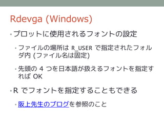 Rdevga (Windows)
• プロットに使用されるフォントの設定

• ファイルの場所は R_USER で指定されたフォル
 ダ内 (ファイル名は固定)

• 先頭の 4 つを日本語が扱えるフォントを指定す
 れば OK

• R でフォントを指定することもできる

• 阪上先生のブログを参照のこと
 