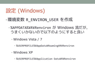 設定 (Windows)
• 環境変数 R_ENVIRON_USER を作成

 • %APPDATA%¥R¥Renviron が Windows 流だが，
 うまくいかないので以下のようにすると良い
  • Windows Vista / 7

   • %USERPROFILE%¥AppData¥Roaming¥R¥Renviron

  • Windows XP

   • %USERPROFILE%¥Application Data¥R¥Renviron
 