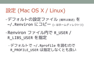 設定 (Mac OS X / Linux)
• デフォルトの設定ファイル        (場所は後述)   を
~/.Renviron にコピー   (~ はホームディレクトリ)


• Renviron ファイル内で R_USER /
R_LIBS_USER を指定
 • デフォルトで ~/.Rprofile を読むので
 R_PROFILE_USER は指定しなくとも良い
 