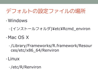 デフォルトの設定ファイルの場所
• Windows

 • (インストールフォルダ)¥etc¥Rcmd_environ

• Mac OS X

 • /Library/Frameworks/R.framework/Resour
  ces/etc/x86_64/Renviron

• Linux

 • /etc/R/Renviron
 