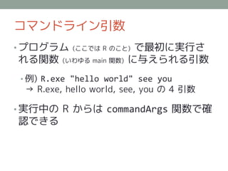 コマンドライン引数
• プログラム    (ここでは R のこと)    で最初に実行さ
れる関数     (いわゆる main 関数)   に与えられる引数
• 例) R.exe "hello world" see you
 → R.exe, hello world, see, you の 4 引数

• 実行中の R からは commandArgs 関数で確
認できる
 