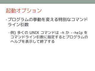 起動オプション
• プログラムの挙動を変える特別なコマンド
ライン引数
• 例) 多くの UNIX コマンドは –h か --help を
 コマンドライン引数に指定するとプログラムの
 ヘルプを表示して終了する
 