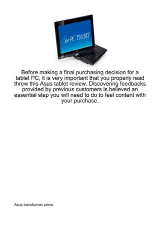 Before making a final purchasing decision for a
 tablet PC, it is very important that you properly read
threw this Asus tablet review. Discovering feedbacks
    provided by previous customers is believed an
essential step you will need to do to feel content with
                      your purchase.




Asus transformer prime
 