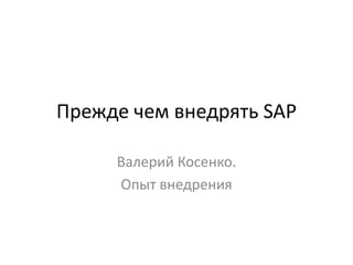 Прежде чем внедрять SAP
Валерий Косенко.
Опыт внедрения

 