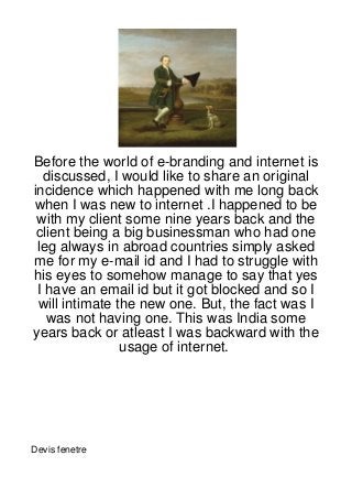 Before the world of e-branding and internet is
  discussed, I would like to share an original
incidence which happened with me long back
when I was new to internet .I happened to be
 with my client some nine years back and the
 client being a big businessman who had one
 leg always in abroad countries simply asked
me for my e-mail id and I had to struggle with
his eyes to somehow manage to say that yes
 I have an email id but it got blocked and so I
 will intimate the new one. But, the fact was I
   was not having one. This was India some
years back or atleast I was backward with the
                usage of internet.




Devis fenetre
 