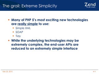 The grail: Extreme Simplicity Many of PHP 5’s most exciting new technologies are  really simple  to use: Simple XML SOAP Tidy While the underlying technologies may be extremely complex, the end-user APIs are reduced to an extremely simple interface 
