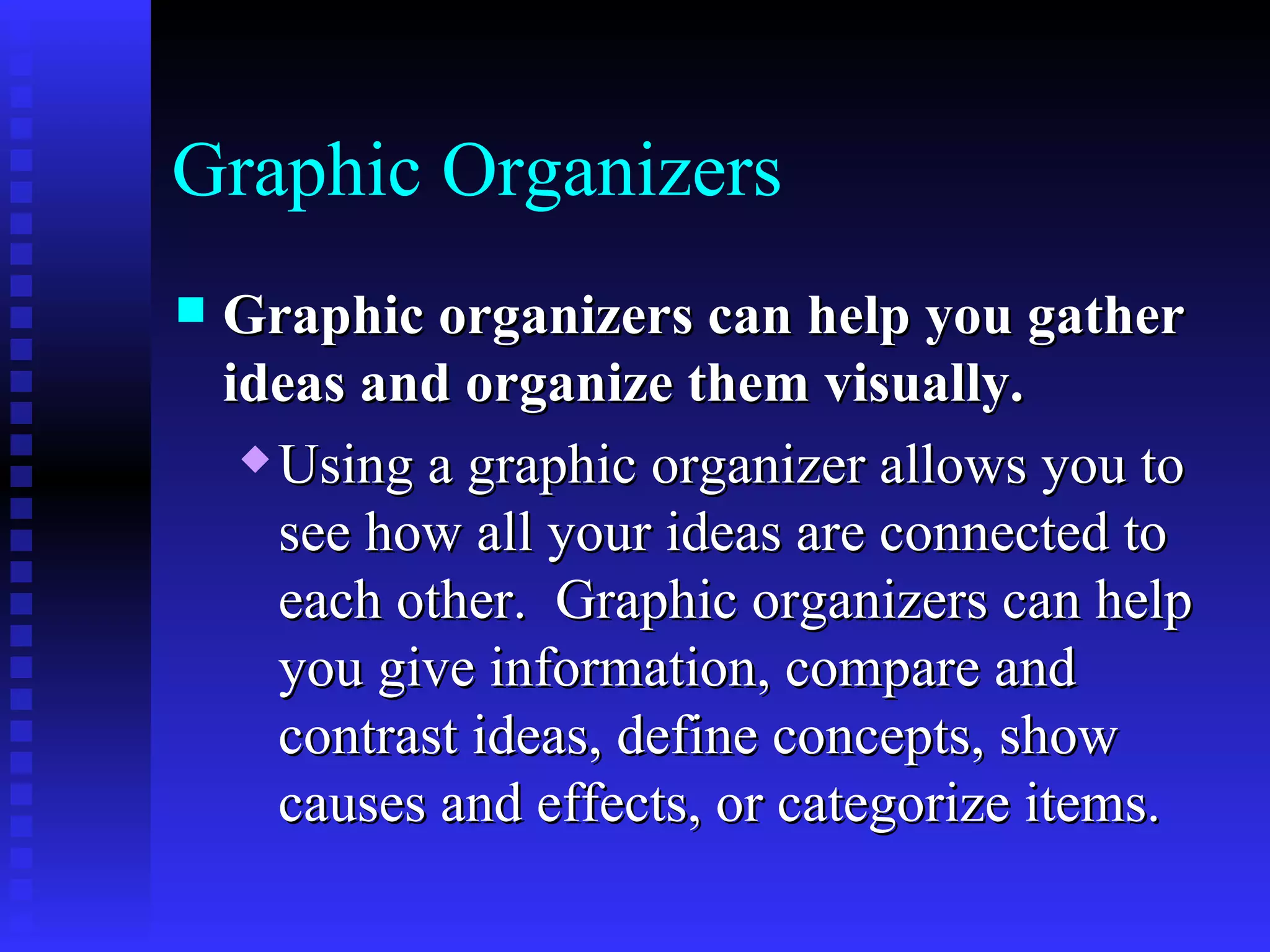 Graphic Organizers Graphic organizers can help you gather ideas and organize them visually.   Using a graphic organizer allows you to see how all your ideas are connected to each other.  Graphic organizers can help you give information, compare and contrast ideas, define concepts, show causes and effects, or categorize items.   
