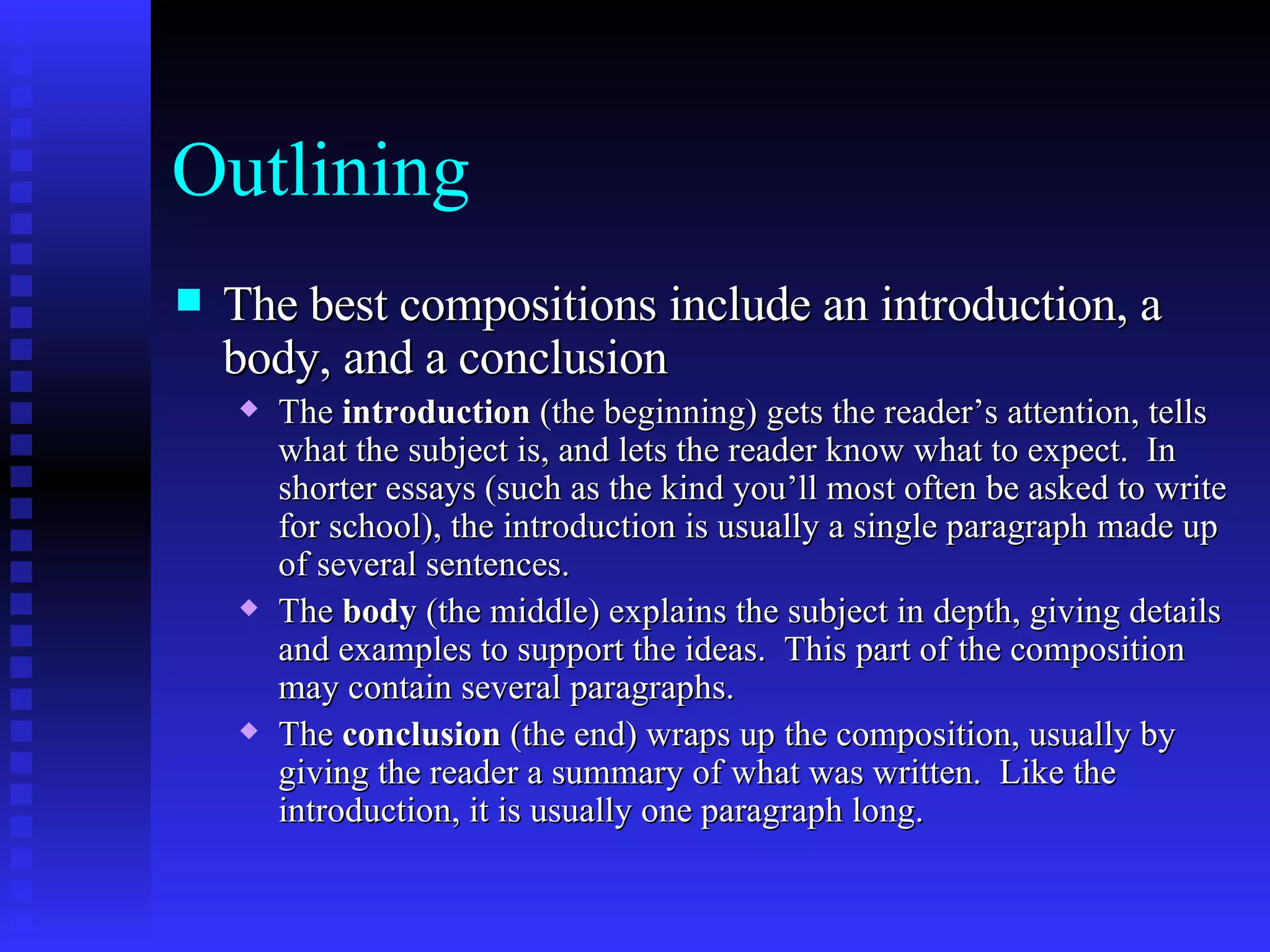 Outlining The best compositions include an introduction, a body, and a conclusion   The  introduction  (the beginning) gets the reader’s attention, tells what the subject is, and lets the reader know what to expect.  In shorter essays (such as the kind you’ll most often be asked to write for school), the introduction is usually a single paragraph made up of several sentences.   The  body  (the middle) explains the subject in depth, giving details and examples to support the ideas.  This part of the composition may contain several paragraphs.   The  conclusion  (the end) wraps up the composition, usually by giving the reader a summary of what was written.  Like the introduction, it is usually one paragraph long.   