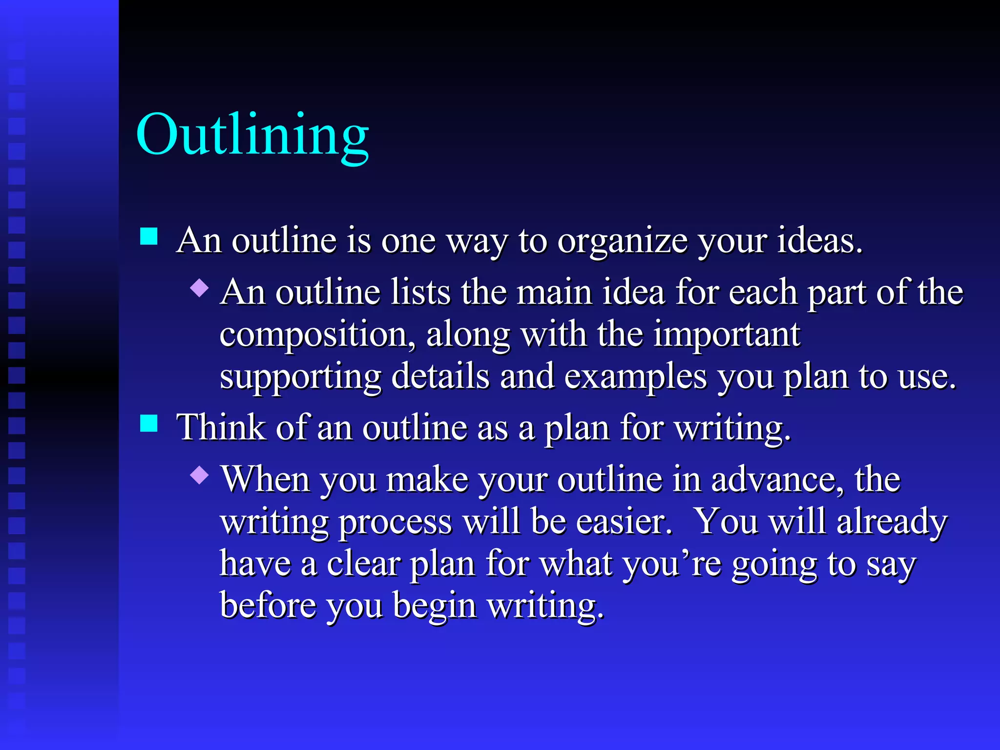 Outlining An outline is one way to organize your ideas.   An outline lists the main idea for each part of the composition, along with the important supporting details and examples you plan to use.   Think of an outline as a plan for writing.   When you make your outline in advance, the writing process will be easier.  You will already have a clear plan for what you’re going to say before you begin writing.   