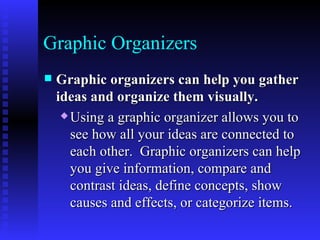 Graphic Organizers Graphic organizers can help you gather ideas and organize them visually.   Using a graphic organizer allows you to see how all your ideas are connected to each other.  Graphic organizers can help you give information, compare and contrast ideas, define concepts, show causes and effects, or categorize items.   