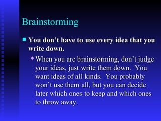 Brainstorming You don’t have to use every idea that you write down.   When you are brainstorming, don’t judge your ideas, just write them down.  You want ideas of all kinds.  You probably won’t use them all, but you can decide later which ones to keep and which ones to throw away.   