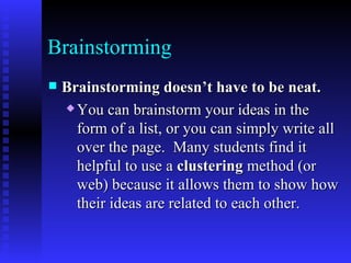 Brainstorming Brainstorming doesn’t have to be neat.   You can brainstorm your ideas in the form of a list, or you can simply write all over the page.  Many students find it helpful to use a  clustering  method (or web) because it allows them to show how their ideas are related to each other.   