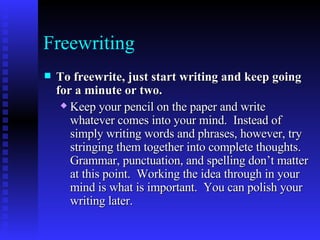Freewriting To freewrite, just start writing and keep going for a minute or two.   Keep your pencil on the paper and write whatever comes into your mind.  Instead of simply writing words and phrases, however, try stringing them together into complete thoughts.  Grammar, punctuation, and spelling don’t matter at this point.  Working the idea through in your mind is what is important.  You can polish your writing later.   