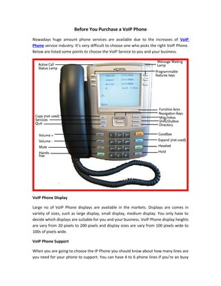 Before You Purchase a VoIP Phone
Nowadays huge amount phone services are available due to the increases of VoIP
Phone service industry. It’s very difficult to choose one who picks the right VoIP Phone.
Below are listed some points to choose the VoIP Service to you and your business.




VoIP Phone Display

Large no of VoIP Phone displays are available in the markets. Displays are comes in
variety of sizes, such as large display, small display, medium display. You only have to
decide which displays are suitable for you and your business. VoIP Phone display heights
are vary from 20 pixels to 200 pixels and display sizes are vary from 100 pixels wide to
100s of pixels wide.

VoIP Phone Support

When you are going to choose the IP Phone you should know about how many lines are
you need for your phone to support. You can have 4 to 6 phone lines if you’re an busy
 