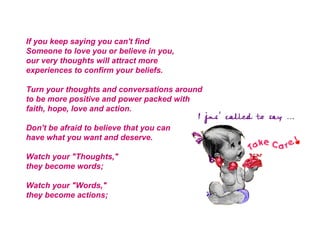 If you keep saying you can't find Someone to love you or believe in you, our very thoughts will attract more experiences to confirm your beliefs. Turn your thoughts and conversations around to be more positive and power packed with faith, hope, love and action. Don't be afraid to believe that you can have what you want and deserve. Watch your "Thoughts," they become words; Watch your "Words," they become actions; 
