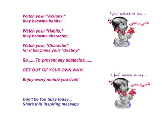 Watch your "Actions," they become habits; Watch your "Habits," they become character; Watch your "Character", for it becomes your "Destiny" So.......To prevent any obstacles....... GET OUT OF YOUR OWN WAY! Enjoy every minute you live!! Don't be too busy today... Share this inspiring message 