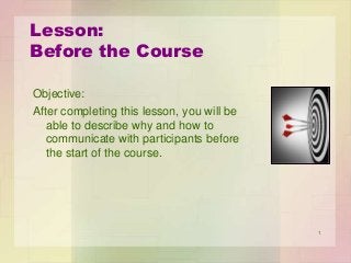 Lesson:
Before the Course
Objective:
After completing this lesson, you will be
able to describe why and how to
communicate with participants before
the start of the course.

1

 