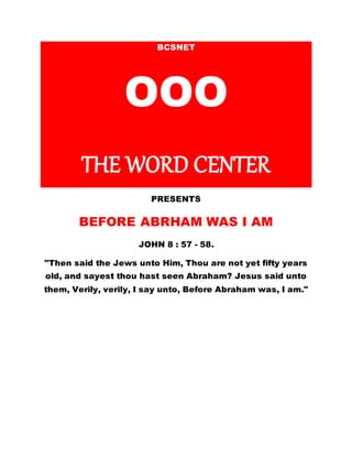 BCSNET
OOO
THE WORD CENTER
PRESENTS
BEFORE ABRHAM WAS I AM
JOHN 8 : 57 - 58.
"Then said the Jews unto Him, Thou are not yet fifty years
old, and sayest thou hast seen Abraham? Jesus said unto
them, Verily, verily, I say unto, Before Abraham was, I am."
 