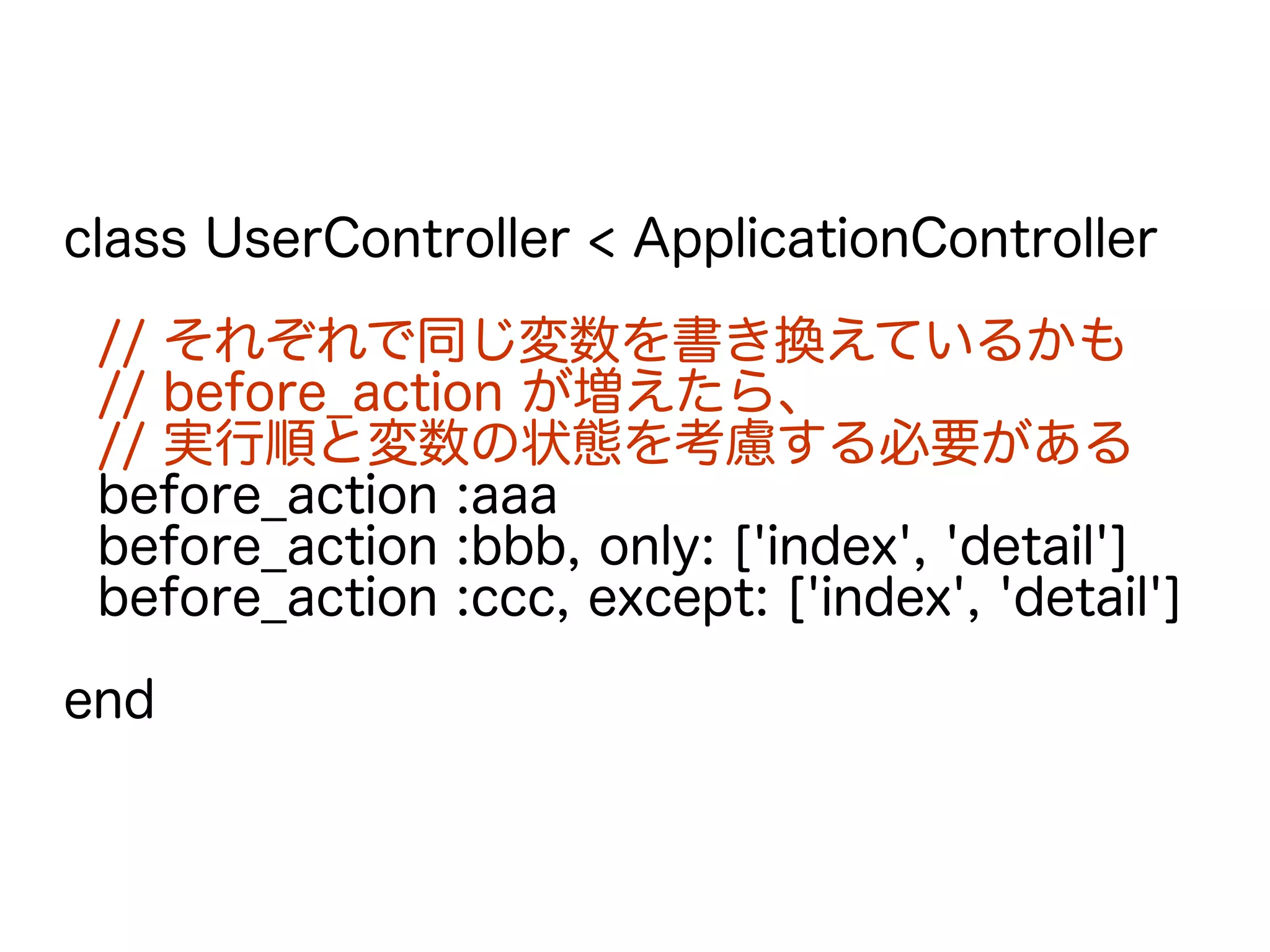 class UserController < ApplicationController
// それぞれで同じ変数を書き換えているかも
// before_action が増えたら、
// 実行順と変数の状態を考慮する必要がある
before_action :aaa
before_action :bbb, only: ['index', 'detail']
before_action :ccc, except: ['index', 'detail']
end
 