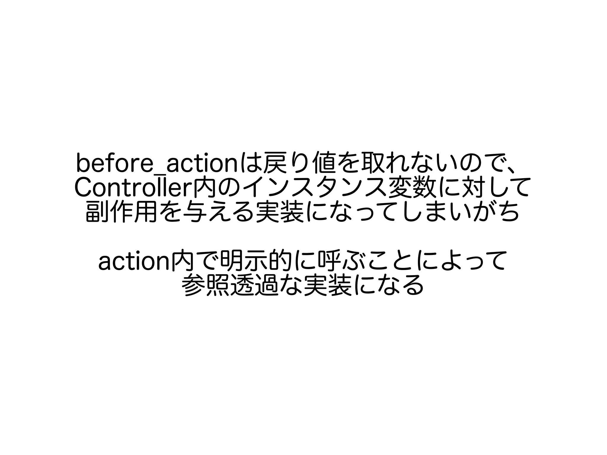 before_actionは戻り値を取れないので、
Controller内のインスタンス変数に対して
副作用を与える実装になってしまいがち
action内で明示的に呼ぶことによって
参照透過な実装になる
 