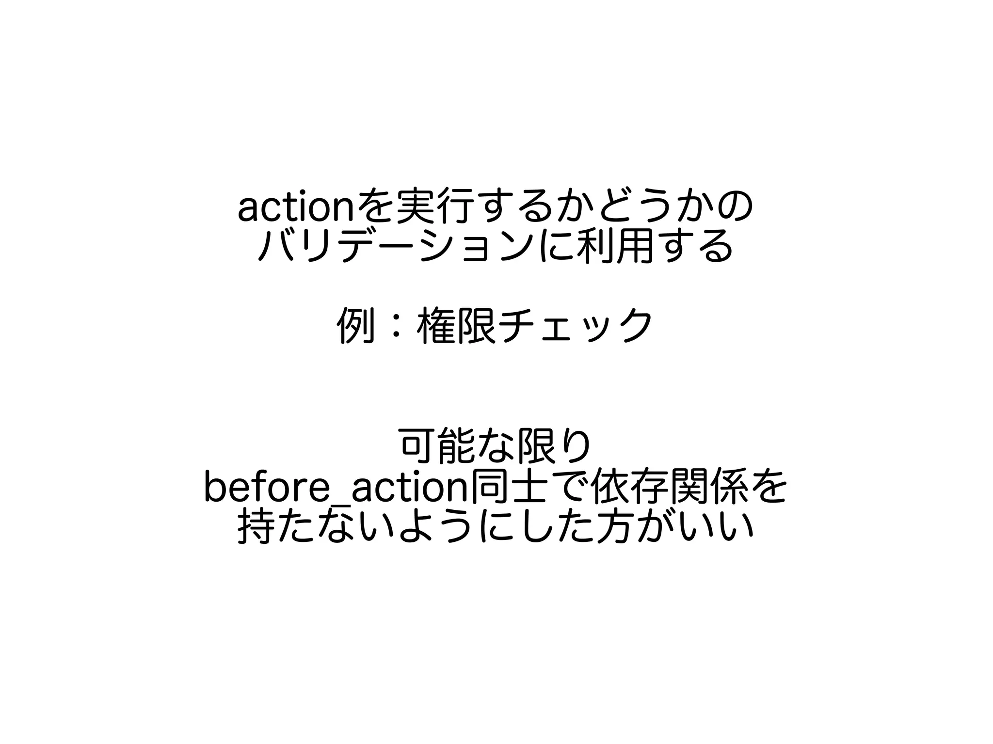 actionを実行するかどうかの
バリデーションに利用する
例：権限チェック
可能な限り
before_action同士で依存関係を
持たないようにした方がいい
 