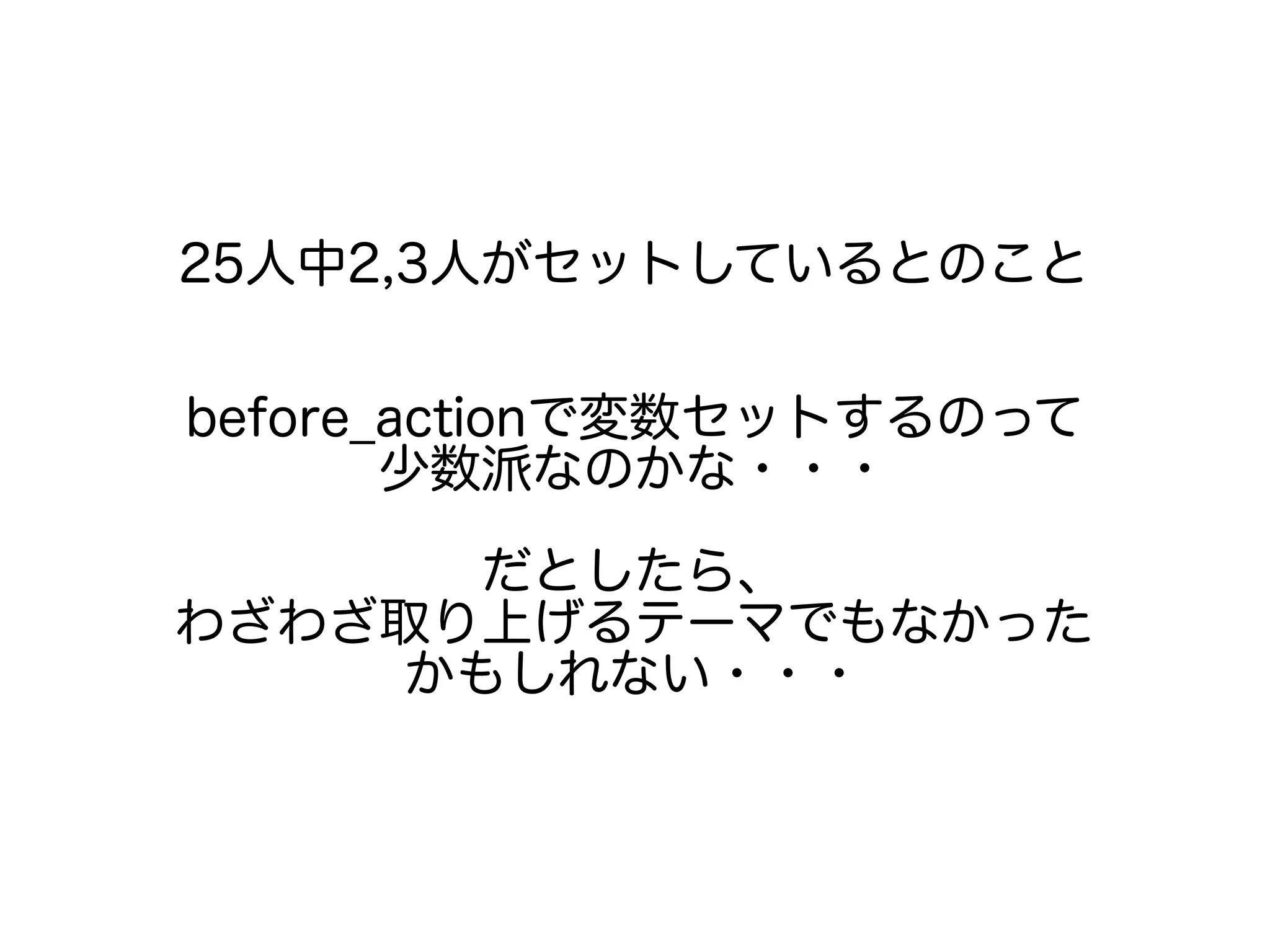 25人中2,3人がセットしているとのこと
before_actionで変数セットするのって
少数派なのかな・・・
だとしたら、
わざわざ取り上げるテーマでもなかった
かもしれない・・・
 