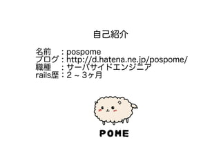 自己紹介
名前 : pospome
ブログ : http://d.hatena.ne.jp/pospome/
職種 : サーバサイドエンジニア
rails歴：2 ~ 3ヶ月
 