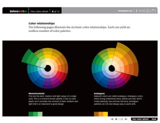Before&After® Our color wheel 6 of 12 XiBAmagazine.com U
 6 of 12  Our color wheel 0646
Color relationships
The following pages illustrate the six basic color relationships. Each can yield an
endless number of color palettes.
Monochromatic
First are the dark, medium and light values of a single
color. This is a monochromatic palette. It has no color
depth, but it provides the contrast of dark, medium and
light that’s so important to good design.
Analogous
Adjacent colors are called analogous. Analogous colors
share strong undertones (here, yellow and red), which
create pleasing, low-contrast harmony. Analogous
palettes are rich and always easy to work with.
 