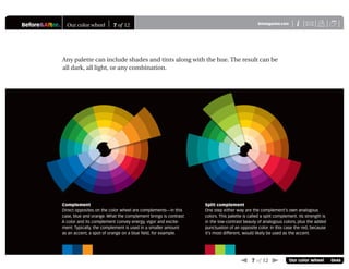 Before&After® Our color wheel 7 of 12 XiBAmagazine.com U
 7 of 12  Our color wheel 0646
Any palette can include shades and tints along with the hue. The result can be
all dark, all light, or any combination.
Complement
Direct opposites on the color wheel are complements—in this
case, blue and orange. What the complement brings is contrast.
A color and its complement convey energy, vigor and excite-
ment. Typically, the complement is used in a smaller amount
as an accent; a spot of orange on a blue ﬁeld, for example.
Split complement
One step either way are the complement’s own analogous
colors. This palette is called a split complement. Its strength is
in the low-contrast beauty of analogous colors, plus the added
punctuation of an opposite color. In this case the red, because
it’s most different, would likely be used as the accent.
 