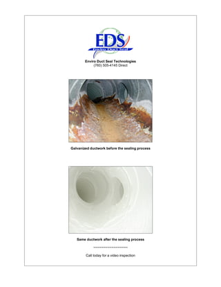 Enviro Duct Seal Technologies
             (760) 505-4145 Direct




Galvanized ductwork before the sealing process




   Same ductwork after the sealing process

             ~~~~~~~~~~~~~~~~~

        Call today for a video inspection
 