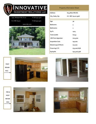 Property Information Sheet

                                                             Address:                   6134 Blue Hills Rd.

                                                             City, State, Zip:          K.C. MO. 64110-3506
         1505 Westport Rd, St 101          P: 816-931-3400

         K.C. MO. 64111                    F: 816-931-3401   Age:                                90

                           www.iiskc.com                     Bedrooms:                           4

                                                             Bathrooms:                          2

                                                             Sq Ft:                              2424

                                                             Taxes (2008):                       $1743

                                                             ARV from Appraiser:                 $115,000

                                                             Acquisition Cost:                   $40,000

                                                             Rehab Scope Of Work:                $27,000

                                                             Financing/ LTV                      $75,000/ 65%

                                                             Equity/%:                           $40,400/ 35%




POST

REHAB

PICS




 PRE &

 POST

REHAB

 PICS
 