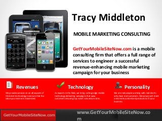 www.GetYourMobileSiteNow.co
m
YOURLOGO
MOBILE MARKETING SOLUTIONS
Tracy Middleton
GetYourMobileSiteNow.com is a mobile
consulting firm that offers a full range of
services to engineer a successful
revenue-enhancing mobile marketing
campaign for your business
MOBILE MARKETING CONSULTING
Technology
As experts in the field, we bring cutting-edge mobile
technology delivering campaigns that wow
customers ensuring top notch conversion rates.
Revenues
We provide services on an all aspects of
the latest technololgy to ensure that the
value you receive is maximized.
Personality
We are real people working with real clients
who have real customers. We value each client
and create customized products to fit your
business.
 