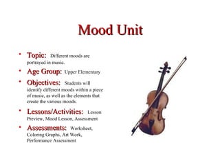 Mood Unit
• Topic:      Different moods are
  portrayed in music.
• Age Group:         Upper Elementary

• Objectives:         Students will
  identify different moods within a piece
  of music, as well as the elements that
  create the various moods.
• Lessons/Activities:         Lesson
  Preview, Mood Lesson, Assessment
• Assessments:         Worksheet,
  Coloring Graphs, Art Work,
  Performance Assessment
 