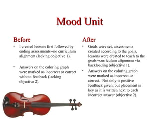 Mood Unit
Before                                    After
•   I created lessons first followed by   •   Goals were set, assessments
    ending assessments--no curriculum         created according to the goals,
    alignment (lacking objective 1).          lessons were created to teach to the
                                              goals--curriculum alignment via
•   Answers on the coloring graph             backloading (objective 1).
    were marked as incorrect or correct   •   Answers on the coloring graph
    without feedback (lacking                 were marked as incorrect or
    objective 2).                             correct. Not only is positive
                                              feedback given, but placement is
                                              key as it is written next to each
                                              incorrect answer (objective 2).
 