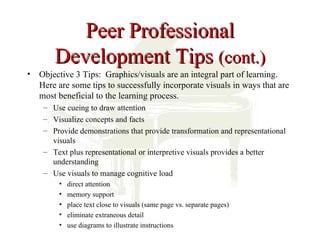 Peer Professional
       Development Tips (cont.)
• Objective 3 Tips: Graphics/visuals are an integral part of learning.
  Here are some tips to successfully incorporate visuals in ways that are
  most beneficial to the learning process.
    – Use cueing to draw attention
    – Visualize concepts and facts
    – Provide demonstrations that provide transformation and representational
      visuals
    – Text plus representational or interpretive visuals provides a better
      understanding
    – Use visuals to manage cognitive load
        •   direct attention
        •   memory support
        •   place text close to visuals (same page vs. separate pages)
        •   eliminate extraneous detail
        •   use diagrams to illustrate instructions
 
