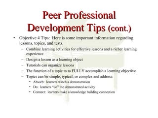 Peer Professional
       Development Tips (cont.)
• Objective 4 Tips: Here is some important information regarding
  lessons, topics, and tests.
    – Combine learning activities for effective lessons and a richer learning
      experience
    – Design a lesson as a learning object
    – Tutorials can organize lessons
    – The function of a topic to to FULLY accomplish a learning objective
    – Topics can be simple, typical, or complex and address:
         • Absorb: learners watch a demonstration
         • Do: learners “do” the demonstrated activity
         • Connect: learners make a knowledge building connection
 