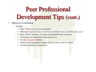 Peer Professional
        Development Tips (cont.)
•   Objective 4 continued:
     – Testing:
          •   Why? What do you want to accomplish?
          •   What type of questions do you want to use (multiple choice, true/false, essay, etc.)?
          •   Write effective questions; be simple and straightforward; no trickery
          •   Group questions appropriately (sequencing, etc.)
          •   Provide meaningful feedback
          •   Explaining the test prepares learners and gives them a sense of control
          •   Consider alternatives to formal tests
 